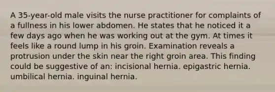 A 35-year-old male visits the nurse practitioner for complaints of a fullness in his lower abdomen. He states that he noticed it a few days ago when he was working out at the gym. At times it feels like a round lump in his groin. Examination reveals a protrusion under the skin near the right groin area. This finding could be suggestive of an: incisional hernia. epigastric hernia. umbilical hernia. inguinal hernia.