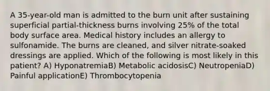 A 35-year-old man is admitted to the burn unit after sustaining superficial partial-thickness burns involving 25% of the total body surface area. Medical history includes an allergy to sulfonamide. The burns are cleaned, and silver nitrate-soaked dressings are applied. Which of the following is most likely in this patient? A) HyponatremiaB) Metabolic acidosisC) NeutropeniaD) Painful applicationE) Thrombocytopenia