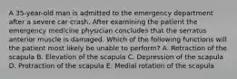 A 35-year-old man is admitted to the emergency department after a severe car crash. After examining the patient the emergency medicine physician concludes that the serratus anterior muscle is damaged. Which of the following functions will the patient most likely be unable to perform? A. Retraction of the scapula B. Elevation of the scapula C. Depression of the scapula D. Protraction of the scapula E. Medial rotation of the scapula