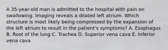 A 35-year-old man is admitted to the hospital with pain on swallowing. Imaging reveals a dilated left atrium. Which structure is most likely being compressed by the expansion of the left atrium to result in the patient's symptoms? A. Esophagus B. Root of the lung C. Trachea D. Superior vena cava E. Inferior vena cava