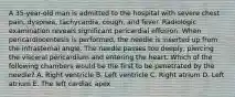 A 35-year-old man is admitted to the hospital with severe chest pain, dyspnea, tachycardia, cough, and fever. Radiologic examination reveals significant pericardial effusion. When pericardiocentesis is performed, the needle is inserted up from the infrasternal angle. The needle passes too deeply, piercing the visceral pericardium and entering the heart. Which of the following chambers would be the first to be penetrated by the needle? A. Right ventricle B. Left ventricle C. Right atrium D. Left atrium E. The left cardiac apex