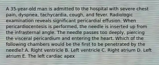 A 35-year-old man is admitted to the hospital with severe chest pain, dyspnea, tachycardia, cough, and fever. Radiologic examination reveals significant pericardial effusion. When pericardiocentesis is performed, the needle is inserted up from the infrasternal angle. The needle passes too deeply, piercing the visceral pericardium and entering the heart. Which of the following chambers would be the first to be penetrated by the needle? A. Right ventricle B. Left ventricle C. Right atrium D. Left atrium E. The left cardiac apex