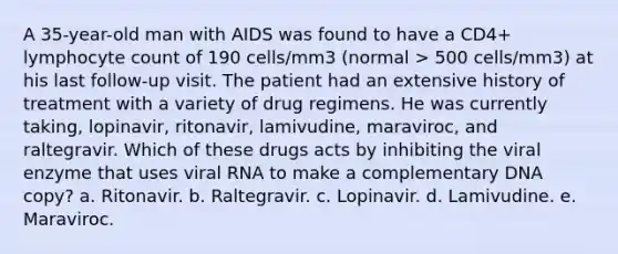 A 35-year-old man with AIDS was found to have a CD4+ lymphocyte count of 190 cells/mm3 (normal > 500 cells/mm3) at his last follow-up visit. The patient had an extensive history of treatment with a variety of drug regimens. He was currently taking, lopinavir, ritonavir, lamivudine, maraviroc, and raltegravir. Which of these drugs acts by inhibiting the viral enzyme that uses viral RNA to make a complementary DNA copy? a. Ritonavir. b. Raltegravir. c. Lopinavir. d. Lamivudine. e. Maraviroc.