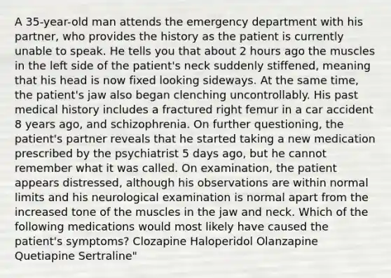 A 35-year-old man attends the emergency department with his partner, who provides the history as the patient is currently unable to speak. He tells you that about 2 hours ago the muscles in the left side of the patient's neck suddenly stiffened, meaning that his head is now fixed looking sideways. At the same time, the patient's jaw also began clenching uncontrollably. His past medical history includes a fractured right femur in a car accident 8 years ago, and schizophrenia. On further questioning, the patient's partner reveals that he started taking a new medication prescribed by the psychiatrist 5 days ago, but he cannot remember what it was called. On examination, the patient appears distressed, although his observations are within normal limits and his neurological examination is normal apart from the increased tone of the muscles in the jaw and neck. Which of the following medications would most likely have caused the patient's symptoms? Clozapine Haloperidol Olanzapine Quetiapine Sertraline"