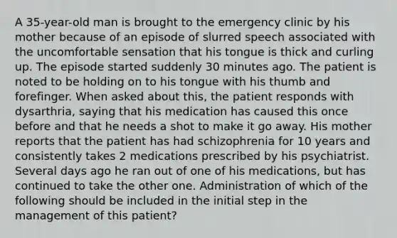 A 35-year-old man is brought to the emergency clinic by his mother because of an episode of slurred speech associated with the uncomfortable sensation that his tongue is thick and curling up. The episode started suddenly 30 minutes ago. The patient is noted to be holding on to his tongue with his thumb and forefinger. When asked about this, the patient responds with dysarthria, saying that his medication has caused this once before and that he needs a shot to make it go away. His mother reports that the patient has had schizophrenia for 10 years and consistently takes 2 medications prescribed by his psychiatrist. Several days ago he ran out of one of his medications, but has continued to take the other one. Administration of which of the following should be included in the initial step in the management of this patient?