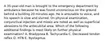 A 35-year-old man is brought to the emergency department by ambulance because he was found unconscious on the ground behind a building 20 minutes ago. He is arousable to voice, and his speech is slow and slurred. On physical examination, conjunctival injection and miosis are noted as well as superficial abrasions to the antecubital area. Which of the following additional findings is most likely on further physical examination? A. Bradypnea B. Tachycardia C. Decreased tendon reflex D. HTN E. Nystagmus