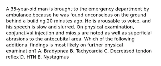 A 35-year-old man is brought to the emergency department by ambulance because he was found unconscious on the ground behind a building 20 minutes ago. He is arousable to voice, and his speech is slow and slurred. On physical examination, conjunctival injection and miosis are noted as well as superficial abrasions to the antecubital area. Which of the following additional findings is most likely on further physical examination? A. Bradypnea B. Tachycardia C. Decreased tendon reflex D. HTN E. Nystagmus