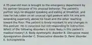 A 35-year-old man is brought to the emergency department by his partner because of his unusual behavior. The patient's partner says he stopped speaking and eating at breakfast, and now he has taken on an unusual rigid posture with his one arm extending superiorly above his head and the other reaching toward the floor. The patient is firmly resistant to any changes in this posture. He is conscious but not responding to instruction. Which of the following disorders is most likely in this patient's medical history? A. Body dysmorphic disorder B. Disruptive mood dysregulation disorder C. Dissociative disorder D. Panic disorder E. Schizophrenia