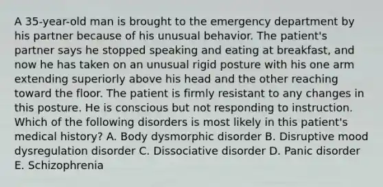 A 35-year-old man is brought to the emergency department by his partner because of his unusual behavior. The patient's partner says he stopped speaking and eating at breakfast, and now he has taken on an unusual rigid posture with his one arm extending superiorly above his head and the other reaching toward the floor. The patient is firmly resistant to any changes in this posture. He is conscious but not responding to instruction. Which of the following disorders is most likely in this patient's medical history? A. Body dysmorphic disorder B. Disruptive mood dysregulation disorder C. Dissociative disorder D. Panic disorder E. Schizophrenia