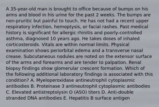 A 35-year-old man is brought to office because of bumps on his arms and blood in his urine for the past 2 weeks. The bumps are non-pruritic but painful to touch. He has not had a recent upper respiratory infection, hemoptysis, or facial rashes. Past medical history is significant for allergic rhinitis and poorly-controlled asthma, diagnosed 10 years ago. He takes doses of inhaled corticosteroids. Vitals are within normal limits. Physical examination shows periorbital edema and a transverse nasal crease. Subcutaneous nodules are noted on the extensor surface of the arms and forearms and are tender to palpation. Renal biopsy findings show glomerular crescent formation. Which of the following additional laboratory findings is associated with this condition? A. Myeloperoxidase antineutrophil cytoplasmic antibodies B. Proteinase 3 antineutrophil cytoplasmic antibodies C. Elevated antistreptolysin O (ASO) titers D. Anti-double stranded DNA antibodies E. Hepatitis B surface antigen