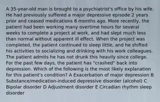 A 35-year-old man is brought to a psychiatrist's office by his wife. He had previously suffered a major depressive episode 2 years prior and ceased medications 6 months ago. More recently, the patient had been working many overtime hours for several weeks to complete a project at work, and had slept much less than normal without apparent ill effect. When the project was completed, the patient continued to sleep little, and he shifted his activities to socializing and drinking with his work colleagues. The patient admits he has not drunk this heavily since college. For the past few days, the patient has "crashed" back into depression. Which of the following is the most likely explanation for this patient's condition? A Exacerbation of major depression B Substance/medication-induced depressive disorder (alcohol) C Bipolar disorder D Adjustment disorder E Circadian rhythm sleep disorder