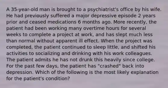 A 35-year-old man is brought to a psychiatrist's office by his wife. He had previously suffered a major depressive episode 2 years prior and ceased medications 6 months ago. More recently, the patient had been working many overtime hours for several weeks to complete a project at work, and has slept much less than normal without apparent ill effect. When the project was completed, the patient continued to sleep little, and shifted his activities to socializing and drinking with his work colleagues. The patient admits he has not drunk this heavily since college. For the past few days, the patient has "crashed" back into depression. Which of the following is the most likely explanation for the patient's condition?