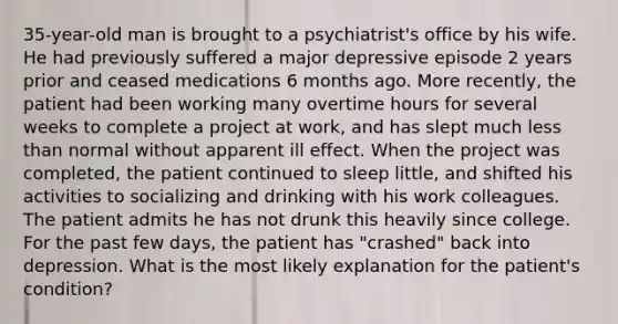 35-year-old man is brought to a psychiatrist's office by his wife. He had previously suffered a major depressive episode 2 years prior and ceased medications 6 months ago. More recently, the patient had been working many overtime hours for several weeks to complete a project at work, and has slept much less than normal without apparent ill effect. When the project was completed, the patient continued to sleep little, and shifted his activities to socializing and drinking with his work colleagues. The patient admits he has not drunk this heavily since college. For the past few days, the patient has "crashed" back into depression. What is the most likely explanation for the patient's condition?