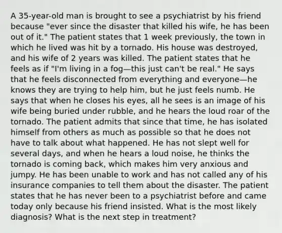 A 35-year-old man is brought to see a psychiatrist by his friend because "ever since the disaster that killed his wife, he has been out of it." The patient states that 1 week previously, the town in which he lived was hit by a tornado. His house was destroyed, and his wife of 2 years was killed. The patient states that he feels as if "I'm living in a fog—this just can't be real." He says that he feels disconnected from everything and everyone—he knows they are trying to help him, but he just feels numb. He says that when he closes his eyes, all he sees is an image of his wife being buried under rubble, and he hears the loud roar of the tornado. The patient admits that since that time, he has isolated himself from others as much as possible so that he does not have to talk about what happened. He has not slept well for several days, and when he hears a loud noise, he thinks the tornado is coming back, which makes him very anxious and jumpy. He has been unable to work and has not called any of his insurance companies to tell them about the disaster. The patient states that he has never been to a psychiatrist before and came today only because his friend insisted. What is the most likely diagnosis? What is the next step in treatment?