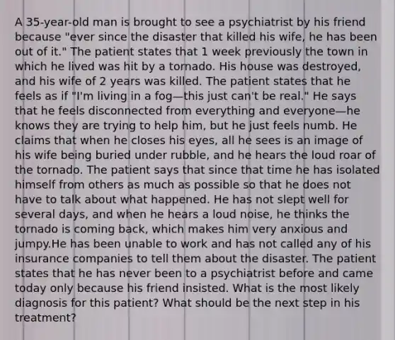 A 35-year-old man is brought to see a psychiatrist by his friend because "ever since the disaster that killed his wife, he has been out of it." The patient states that 1 week previously the town in which he lived was hit by a tornado. His house was destroyed, and his wife of 2 years was killed. The patient states that he feels as if "I'm living in a fog—this just can't be real." He says that he feels disconnected from everything and everyone—he knows they are trying to help him, but he just feels numb. He claims that when he closes his eyes, all he sees is an image of his wife being buried under rubble, and he hears the loud roar of the tornado. The patient says that since that time he has isolated himself from others as much as possible so that he does not have to talk about what happened. He has not slept well for several days, and when he hears a loud noise, he thinks the tornado is coming back, which makes him very anxious and jumpy.He has been unable to work and has not called any of his insurance companies to tell them about the disaster. The patient states that he has never been to a psychiatrist before and came today only because his friend insisted. What is the most likely diagnosis for this patient? What should be the next step in his treatment?