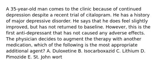 A 35-year-old man comes to the clinic because of continued depression despite a recent trial of citalopram. He has a history of major depressive disorder. He says that he does feel slightly improved, but has not returned to baseline. However, this is the first anti-depressant that has not caused any adverse effects. The physician decides to augment the therapy with another medication, which of the following is the most appropriate additional agent? A. Duloxetine B. Isocarboxazid C. Lithium D. Pimozide E. St. John wort