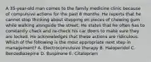 A 35-year-old man comes to the family medicine clinic because of compulsive actions for the past 6 months. He reports that he cannot stop thinking about stepping on pieces of chewing gum while walking alongside the street. He states that he often has to constantly check and re-check his car doors to make sure they are locked. He acknowledges that these actions are ridiculous. Which of the following is the most appropriate next step in management? A. Electroconvulsive therapy B. Haloperidol C. Benzodiazepine D. Buspirone E. Citalopram