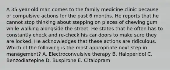 A 35-year-old man comes to the family medicine clinic because of compulsive actions for the past 6 months. He reports that he cannot stop thinking about stepping on pieces of chewing gum while walking alongside the street. He states that he often has to constantly check and re-check his car doors to make sure they are locked. He acknowledges that these actions are ridiculous. Which of the following is the most appropriate next step in management? A. Electroconvulsive therapy B. Haloperidol C. Benzodiazepine D. Buspirone E. Citalopram