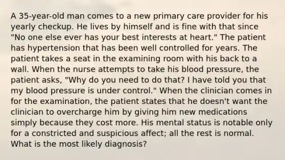 A 35-year-old man comes to a new primary care provider for his yearly checkup. He lives by himself and is fine with that since "No one else ever has your best interests at heart." The patient has hypertension that has been well controlled for years. The patient takes a seat in the examining room with his back to a wall. When the nurse attempts to take his blood pressure, the patient asks, "Why do you need to do that? I have told you that my blood pressure is under control." When the clinician comes in for the examination, the patient states that he doesn't want the clinician to overcharge him by giving him new medications simply because they cost more. His mental status is notable only for a constricted and suspicious affect; all the rest is normal. What is the most likely diagnosis?