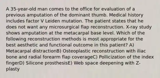 A 35-year-old man comes to the office for evaluation of a previous amputation of the dominant thumb. Medical history includes factor V Leiden mutation. The patient states that he does not want any microsurgical flap reconstruction. X-ray study shows amputation at the metacarpal base level. Which of the following reconstruction methods is most appropriate for the best aesthetic and functional outcome in this patient? A) Metacarpal distractionB) Osteoplastic reconstruction with iliac bone and radial forearm flap coverageC) Pollicization of the index fingerD) Silicone prosthesisE) Web space deepening with Z-plasty