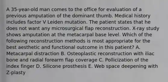 A 35-year-old man comes to the office for evaluation of a previous amputation of the dominant thumb. Medical history includes factor V Leiden mutation. The patient states that he does not want any microsurgical flap reconstruction. X-ray study shows amputation at the metacarpal base level. Which of the following reconstruction methods is most appropriate for the best aesthetic and functional outcome in this patient? A. Metacarpal distraction B. Osteoplastic reconstruction with iliac bone and radial forearm flap coverage C. Pollicization of the index finger D. Silicone prosthesis E. Web space deepening with Z-plasty