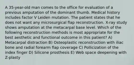 A 35-year-old man comes to the office for evaluation of a previous amputation of the dominant thumb. Medical history includes factor V Leiden mutation. The patient states that he does not want any microsurgical flap reconstruction. X-ray study shows amputation at the metacarpal base level. Which of the following reconstruction methods is most appropriate for the best aesthetic and functional outcome in this patient? A) Metacarpal distraction B) Osteoplastic reconstruction with iliac bone and radial forearm flap coverage C) Pollicization of the index finger D) Silicone prosthesis E) Web space deepening with Z-plasty