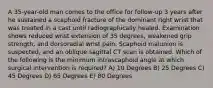 A 35-year-old man comes to the office for follow-up 3 years after he sustained a scaphoid fracture of the dominant right wrist that was treated in a cast until radiographically healed. Examination shows reduced wrist extension of 35 degrees, weakened grip strength, and dorsoradial wrist pain. Scaphoid malunion is suspected, and an oblique sagittal CT scan is obtained. Which of the following is the minimum intrascaphoid angle at which surgical intervention is required? A) 10 Degrees B) 25 Degrees C) 45 Degrees D) 65 Degrees E) 80 Degrees