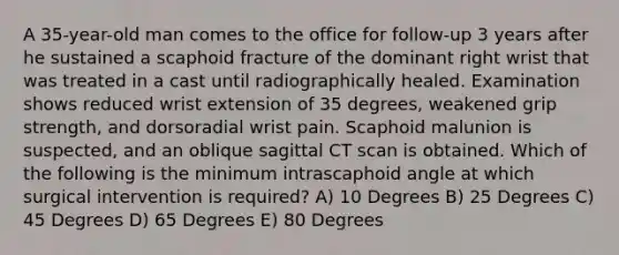 A 35-year-old man comes to the office for follow-up 3 years after he sustained a scaphoid fracture of the dominant right wrist that was treated in a cast until radiographically healed. Examination shows reduced wrist extension of 35 degrees, weakened grip strength, and dorsoradial wrist pain. Scaphoid malunion is suspected, and an oblique sagittal CT scan is obtained. Which of the following is the minimum intrascaphoid angle at which surgical intervention is required? A) 10 Degrees B) 25 Degrees C) 45 Degrees D) 65 Degrees E) 80 Degrees