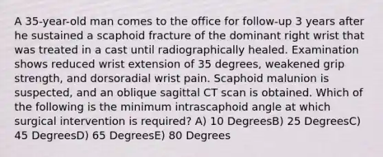 A 35-year-old man comes to the office for follow-up 3 years after he sustained a scaphoid fracture of the dominant right wrist that was treated in a cast until radiographically healed. Examination shows reduced wrist extension of 35 degrees, weakened grip strength, and dorsoradial wrist pain. Scaphoid malunion is suspected, and an oblique sagittal CT scan is obtained. Which of the following is the minimum intrascaphoid angle at which surgical intervention is required? A) 10 DegreesB) 25 DegreesC) 45 DegreesD) 65 DegreesE) 80 Degrees