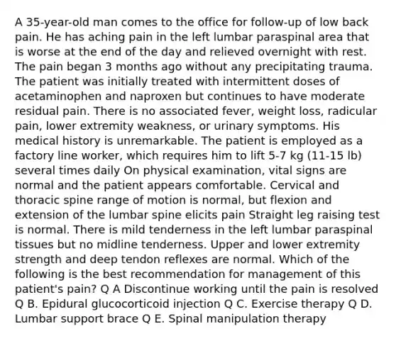 A 35-year-old man comes to the office for follow-up of low back pain. He has aching pain in the left lumbar paraspinal area that is worse at the end of the day and relieved overnight with rest. The pain began 3 months ago without any precipitating trauma. The patient was initially treated with intermittent doses of acetaminophen and naproxen but continues to have moderate residual pain. There is no associated fever, weight loss, radicular pain, lower extremity weakness, or urinary symptoms. His medical history is unremarkable. The patient is employed as a factory line worker, which requires him to lift 5-7 kg (11-15 lb) several times daily On physical examination, vital signs are normal and the patient appears comfortable. Cervical and thoracic spine range of motion is normal, but flexion and extension of the lumbar spine elicits pain Straight leg raising test is normal. There is mild tenderness in the left lumbar paraspinal tissues but no midline tenderness. Upper and lower extremity strength and deep tendon reflexes are normal. Which of the following is the best recommendation for management of this patient's pain? Q A Discontinue working until the pain is resolved Q B. Epidural glucocorticoid injection Q C. Exercise therapy Q D. Lumbar support brace Q E. Spinal manipulation therapy