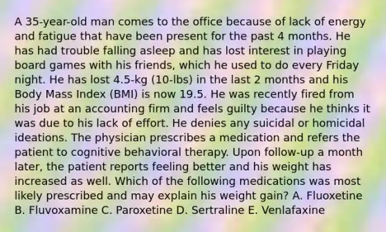 A 35-year-old man comes to the office because of lack of energy and fatigue that have been present for the past 4 months. He has had trouble falling asleep and has lost interest in playing board games with his friends, which he used to do every Friday night. He has lost 4.5-kg (10-lbs) in the last 2 months and his Body Mass Index (BMI) is now 19.5. He was recently fired from his job at an accounting firm and feels guilty because he thinks it was due to his lack of effort. He denies any suicidal or homicidal ideations. The physician prescribes a medication and refers the patient to cognitive behavioral therapy. Upon follow-up a month later, the patient reports feeling better and his weight has increased as well. Which of the following medications was most likely prescribed and may explain his weight gain? A. Fluoxetine B. Fluvoxamine C. Paroxetine D. Sertraline E. Venlafaxine