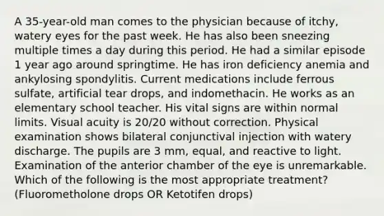 A 35-year-old man comes to the physician because of itchy, watery eyes for the past week. He has also been sneezing multiple times a day during this period. He had a similar episode 1 year ago around springtime. He has iron deficiency anemia and ankylosing spondylitis. Current medications include ferrous sulfate, artificial tear drops, and indomethacin. He works as an elementary school teacher. His vital signs are within normal limits. Visual acuity is 20/20 without correction. Physical examination shows bilateral conjunctival injection with watery discharge. The pupils are 3 mm, equal, and reactive to light. Examination of the anterior chamber of the eye is unremarkable. Which of the following is the most appropriate treatment? (Fluorometholone drops OR Ketotifen drops)