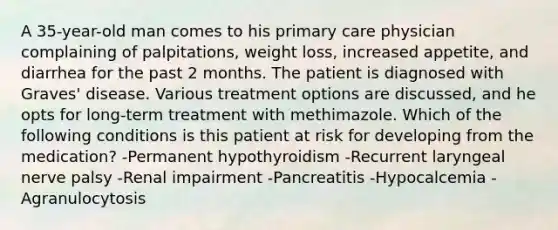 A 35-year-old man comes to his primary care physician complaining of palpitations, weight loss, increased appetite, and diarrhea for the past 2 months. The patient is diagnosed with Graves' disease. Various treatment options are discussed, and he opts for long-term treatment with methimazole. Which of the following conditions is this patient at risk for developing from the medication? -Permanent hypothyroidism -Recurrent laryngeal nerve palsy -Renal impairment -Pancreatitis -Hypocalcemia -Agranulocytosis