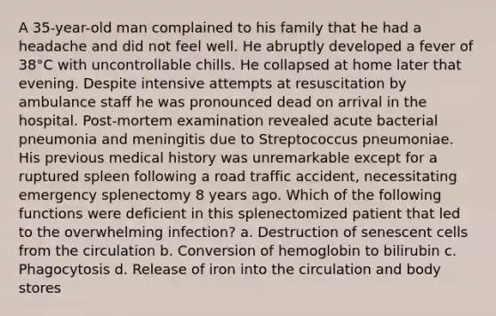 A 35-year-old man complained to his family that he had a headache and did not feel well. He abruptly developed a fever of 38°C with uncontrollable chills. He collapsed at home later that evening. Despite intensive attempts at resuscitation by ambulance staff he was pronounced dead on arrival in the hospital. Post-mortem examination revealed acute bacterial pneumonia and meningitis due to Streptococcus pneumoniae. His previous medical history was unremarkable except for a ruptured spleen following a road traffic accident, necessitating emergency splenectomy 8 years ago. Which of the following functions were deficient in this splenectomized patient that led to the overwhelming infection? a. Destruction of senescent cells from the circulation b. Conversion of hemoglobin to bilirubin c. Phagocytosis d. Release of iron into the circulation and body stores