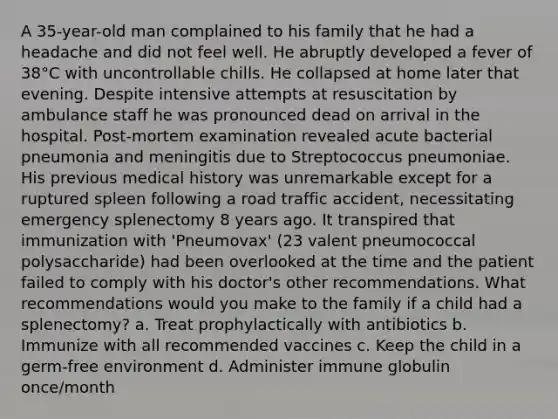 A 35-year-old man complained to his family that he had a headache and did not feel well. He abruptly developed a fever of 38°C with uncontrollable chills. He collapsed at home later that evening. Despite intensive attempts at resuscitation by ambulance staff he was pronounced dead on arrival in the hospital. Post-mortem examination revealed acute bacterial pneumonia and meningitis due to Streptococcus pneumoniae. His previous medical history was unremarkable except for a ruptured spleen following a road traffic accident, necessitating emergency splenectomy 8 years ago. It transpired that immunization with 'Pneumovax' (23 valent pneumococcal polysaccharide) had been overlooked at the time and the patient failed to comply with his doctor's other recommendations. What recommendations would you make to the family if a child had a splenectomy? a. Treat prophylactically with antibiotics b. Immunize with all recommended vaccines c. Keep the child in a germ-free environment d. Administer immune globulin once/month