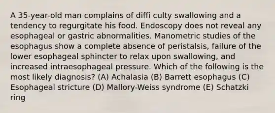 A 35-year-old man complains of diffi culty swallowing and a tendency to regurgitate his food. Endoscopy does not reveal any esophageal or gastric abnormalities. Manometric studies of the esophagus show a complete absence of peristalsis, failure of the lower esophageal sphincter to relax upon swallowing, and increased intraesophageal pressure. Which of the following is the most likely diagnosis? (A) Achalasia (B) Barrett esophagus (C) Esophageal stricture (D) Mallory-Weiss syndrome (E) Schatzki ring