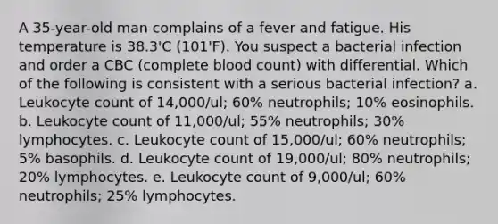 A 35-year-old man complains of a fever and fatigue. His temperature is 38.3'C (101'F). You suspect a bacterial infection and order a CBC (complete blood count) with differential. Which of the following is consistent with a serious bacterial infection? a. Leukocyte count of 14,000/ul; 60% neutrophils; 10% eosinophils. b. Leukocyte count of 11,000/ul; 55% neutrophils; 30% lymphocytes. c. Leukocyte count of 15,000/ul; 60% neutrophils; 5% basophils. d. Leukocyte count of 19,000/ul; 80% neutrophils; 20% lymphocytes. e. Leukocyte count of 9,000/ul; 60% neutrophils; 25% lymphocytes.