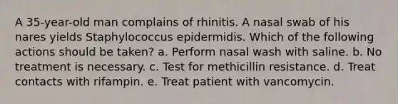 A 35-year-old man complains of rhinitis. A nasal swab of his nares yields Staphylococcus epidermidis. Which of the following actions should be taken? a. Perform nasal wash with saline. b. No treatment is necessary. c. Test for methicillin resistance. d. Treat contacts with rifampin. e. Treat patient with vancomycin.