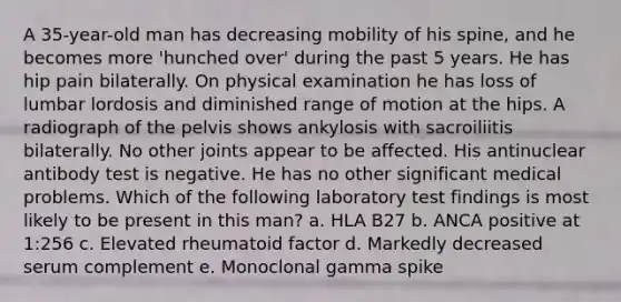 A 35-year-old man has decreasing mobility of his spine, and he becomes more 'hunched over' during the past 5 years. He has hip pain bilaterally. On physical examination he has loss of lumbar lordosis and diminished range of motion at the hips. A radiograph of the pelvis shows ankylosis with sacroiliitis bilaterally. No other joints appear to be affected. His antinuclear antibody test is negative. He has no other significant medical problems. Which of the following laboratory test findings is most likely to be present in this man? a. HLA B27 b. ANCA positive at 1:256 c. Elevated rheumatoid factor d. Markedly decreased serum complement e. Monoclonal gamma spike