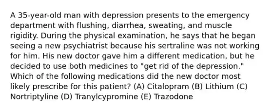 A 35-year-old man with depression presents to the emergency department with flushing, diarrhea, sweating, and muscle rigidity. During the physical examination, he says that he began seeing a new psychiatrist because his sertraline was not working for him. His new doctor gave him a different medication, but he decided to use both medicines to "get rid of the depression." Which of the following medications did the new doctor most likely prescribe for this patient? (A) Citalopram (B) Lithium (C) Nortriptyline (D) Tranylcypromine (E) Trazodone