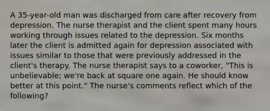 A 35-year-old man was discharged from care after recovery from depression. The nurse therapist and the client spent many hours working through issues related to the depression. Six months later the client is admitted again for depression associated with issues similar to those that were previously addressed in the client's therapy. The nurse therapist says to a coworker, "This is unbelievable; we're back at square one again. He should know better at this point." The nurse's comments reflect which of the following?