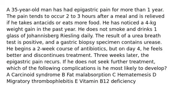 A 35-year-old man has had epigastric pain for more than 1 year. The pain tends to occur 2 to 3 hours after a meal and is relieved if he takes antacids or eats more food. He has noticed a 4-kg weight gain in the past year. He does not smoke and drinks 1 glass of Johannisberg Riesling daily. The result of a urea breath test is positive, and a gastric biopsy specimen contains urease. He begins a 2-week course of antibiotics, but on day 4, he feels better and discontinues treatment. Three weeks later, the epigastric pain recurs. If he does not seek further treatment, which of the following complications is he most likely to develop? A Carcinoid syndrome B Fat malabsorption C Hematemesis D Migratory thrombophlebitis E Vitamin B12 deficiency