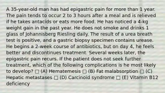 A 35-year-old man has had epigastric pain for more than 1 year. The pain tends to occur 2 to 3 hours after a meal and is relieved if he takes antacids or eats more food. He has noticed a 4-kg weight gain in the past year. He does not smoke and drinks 1 glass of Johannisberg Riesling daily. The result of a urea breath test is positive, and a gastric biopsy specimen contains urease. He begins a 2-week course of antibiotics, but on day 4, he feels better and discontinues treatment. Several weeks later, the epigastric pain recurs. If the patient does not seek further treatment, which of the following complications is he most likely to develop? □ (A) Hematemesis □ (B) Fat malabsorption □ (C) Hepatic metastases □ (D) Carcinoid syndrome □ (E) Vitamin B12 deficiency