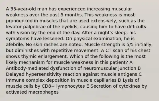 A 35-year-old man has experienced increasing muscular weakness over the past 5 months. This weakness is most pronounced in muscles that are used extensively, such as the levator palpebrae of the eyelids, causing him to have difficulty with vision by the end of the day. After a night's sleep, his symptoms have lessened. On physical examination, he is afebrile. No skin rashes are noted. Muscle strength is 5/5 initially, but diminishes with repetitive movement. A CT scan of his chest shows thymic enlargement. Which of the following is the most likely mechanism for muscle weakness in this patient? A Antibody-mediated dysfunction of neuromuscular junction B Delayed hypersensitivity reaction against muscle antigens C Immune complex deposition in muscle capillaries D Lysis of muscle cells by CD8+ lymphocytes E Secretion of cytokines by activated macrophages