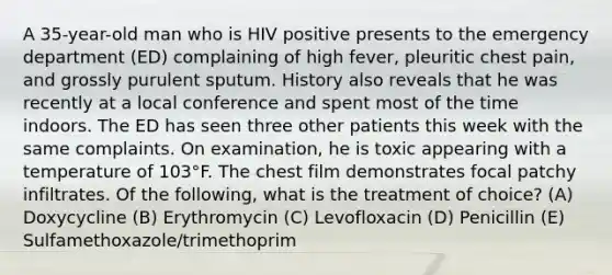 A 35-year-old man who is HIV positive presents to the emergency department (ED) complaining of high fever, pleuritic chest pain, and grossly purulent sputum. History also reveals that he was recently at a local conference and spent most of the time indoors. The ED has seen three other patients this week with the same complaints. On examination, he is toxic appearing with a temperature of 103°F. The chest film demonstrates focal patchy infiltrates. Of the following, what is the treatment of choice? (A) Doxycycline (B) Erythromycin (C) Levofloxacin (D) Penicillin (E) Sulfamethoxazole/trimethoprim