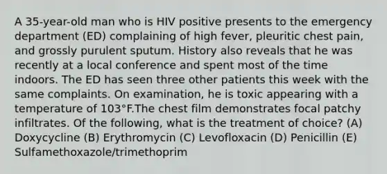 A 35-year-old man who is HIV positive presents to the emergency department (ED) complaining of high fever, pleuritic chest pain, and grossly purulent sputum. History also reveals that he was recently at a local conference and spent most of the time indoors. The ED has seen three other patients this week with the same complaints. On examination, he is toxic appearing with a temperature of 103°F.The chest film demonstrates focal patchy infiltrates. Of the following, what is the treatment of choice? (A) Doxycycline (B) Erythromycin (C) Levofloxacin (D) Penicillin (E) Sulfamethoxazole/trimethoprim