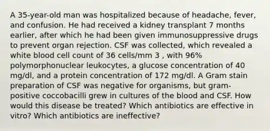 A 35-year-old man was hospitalized because of headache, fever, and confusion. He had received a kidney transplant 7 months earlier, after which he had been given immunosuppressive drugs to prevent organ rejection. CSF was collected, which revealed a white blood cell count of 36 cells/mm 3 , with 96% polymorphonuclear leukocytes, a glucose concentration of 40 mg/dl, and a protein concentration of 172 mg/dl. A Gram stain preparation of CSF was negative for organisms, but gram- positive coccobacilli grew in cultures of the blood and CSF. How would this disease be treated? Which antibiotics are effective in vitro? Which antibiotics are ineffective?