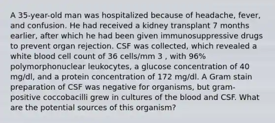 A 35-year-old man was hospitalized because of headache, fever, and confusion. He had received a kidney transplant 7 months earlier, after which he had been given immunosuppressive drugs to prevent organ rejection. CSF was collected, which revealed a white blood cell count of 36 cells/mm 3 , with 96% polymorphonuclear leukocytes, a glucose concentration of 40 mg/dl, and a protein concentration of 172 mg/dl. A Gram stain preparation of CSF was negative for organisms, but gram- positive coccobacilli grew in cultures of the blood and CSF. What are the potential sources of this organism?