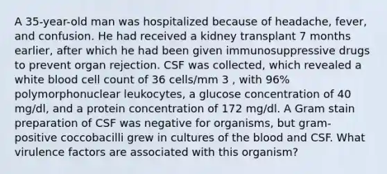 A 35-year-old man was hospitalized because of headache, fever, and confusion. He had received a kidney transplant 7 months earlier, after which he had been given immunosuppressive drugs to prevent organ rejection. CSF was collected, which revealed a white blood cell count of 36 cells/mm 3 , with 96% polymorphonuclear leukocytes, a glucose concentration of 40 mg/dl, and a protein concentration of 172 mg/dl. A Gram stain preparation of CSF was negative for organisms, but gram- positive coccobacilli grew in cultures of the blood and CSF. What virulence factors are associated with this organism?