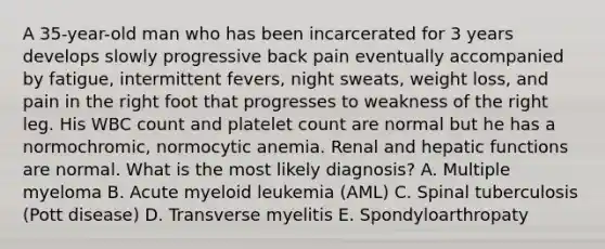 A 35-year-old man who has been incarcerated for 3 years develops slowly progressive back pain eventually accompanied by fatigue, intermittent fevers, night sweats, weight loss, and pain in the right foot that progresses to weakness of the right leg. His WBC count and platelet count are normal but he has a normochromic, normocytic anemia. Renal and hepatic functions are normal. What is the most likely diagnosis? A. Multiple myeloma B. Acute myeloid leukemia (AML) C. Spinal tuberculosis (Pott disease) D. Transverse myelitis E. Spondyloarthropaty